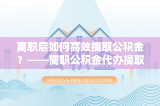 桥头离职后如何高效提取公积金？——离职公积金代办提取全流程解析