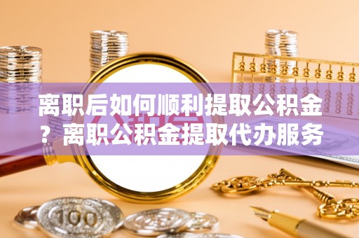 桥头离职后如何顺利提取公积金？离职公积金提取代办服务帮你搞定！