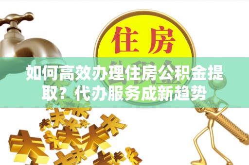 桥头如何高效办理住房公积金提取？代办服务成新趋势