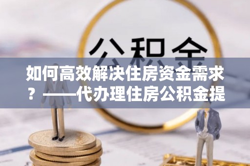 桥头如何高效解决住房资金需求？——代办理住房公积金提取服务全解析