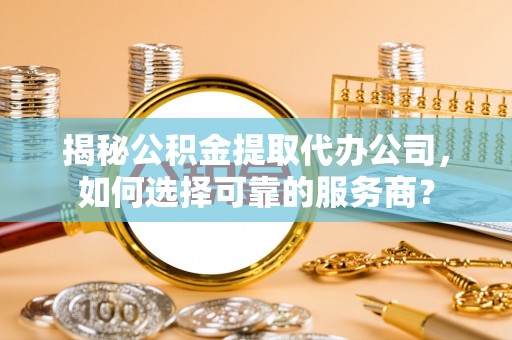 桥头揭秘公积金提取代办公司，如何选择可靠的服务商？