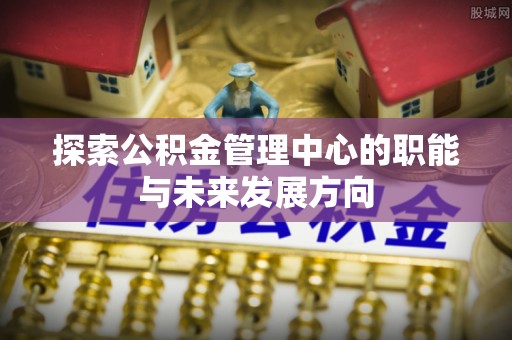 桥头探索公积金管理中心的职能与未来发展方向