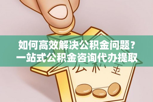 桥头如何高效解决公积金问题？一站式公积金咨询代办提取服务全解析