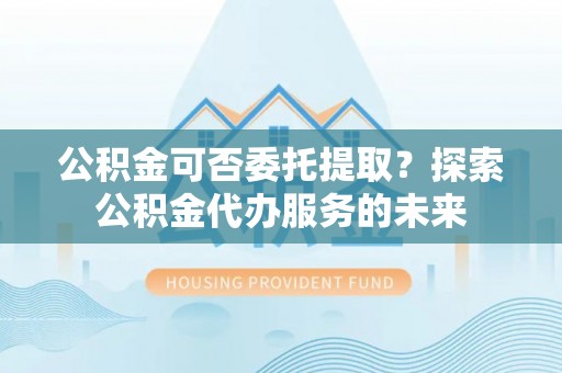 桥头公积金可否委托提取？探索公积金代办服务的未来