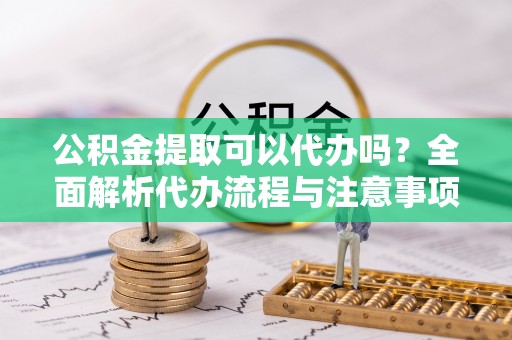 桥头公积金提取可以代办吗？全面解析代办流程与注意事项